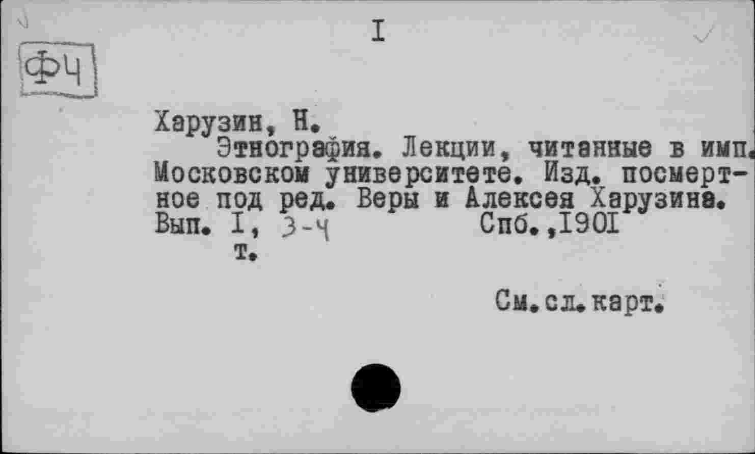 ﻿Харузин, H.
Этнография. Лекции, читанные в ими Московском университете. Изд. посмертное под ред. Веры и Алексея Харузина. Вып. I, 3-М	Сиб. ,1901
т.
См. сл. карт.